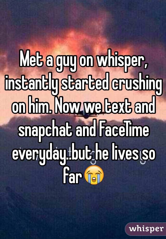 Met a guy on whisper, instantly started crushing on him. Now we text and snapchat and FaceTime everyday..but he lives so far😭