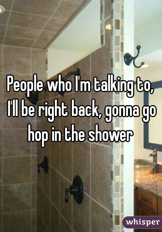 People who I'm talking to, I'll be right back, gonna go hop in the shower 