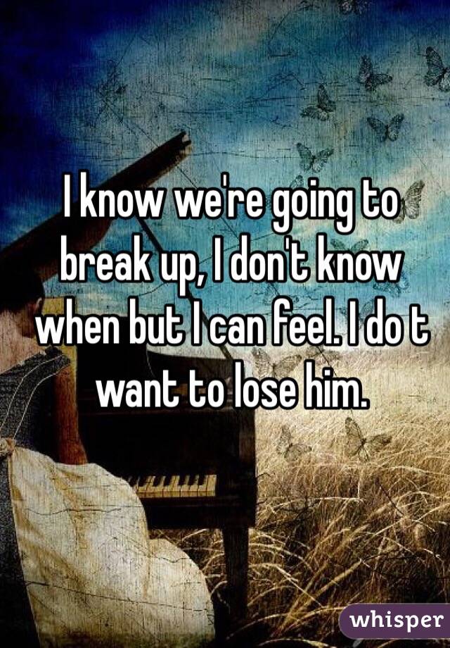 I know we're going to break up, I don't know when but I can feel. I do t want to lose him.