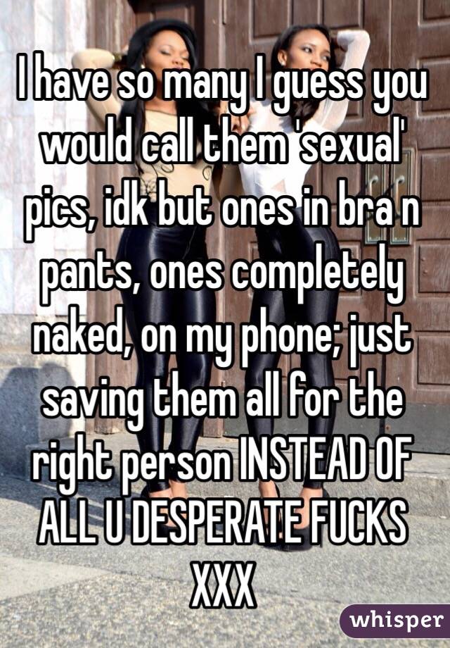 I have so many I guess you would call them 'sexual' pics, idk but ones in bra n pants, ones completely naked, on my phone; just saving them all for the right person INSTEAD OF ALL U DESPERATE FUCKS XXX