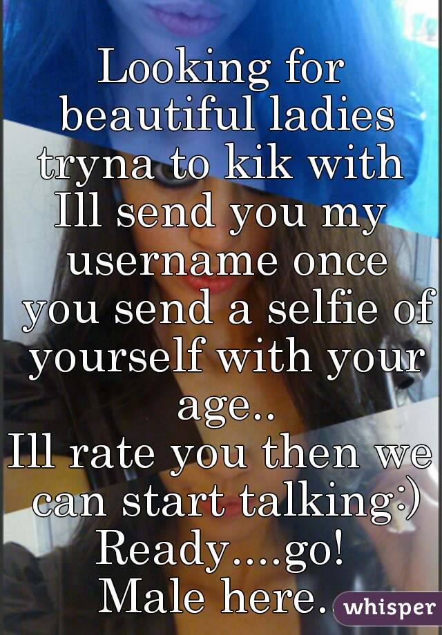 Looking for beautiful ladies tryna to kik with 
Ill send you my username once you send a selfie of yourself with your age..
Ill rate you then we can start talking:)
Ready....go!
Male here..