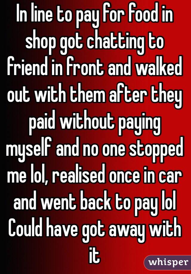 In line to pay for food in shop got chatting to friend in front and walked out with them after they paid without paying myself and no one stopped me lol, realised once in car and went back to pay lol 
Could have got away with it