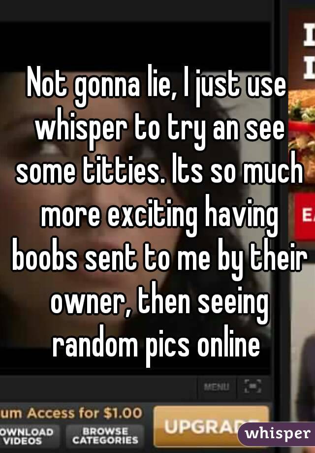 Not gonna lie, I just use whisper to try an see some titties. Its so much more exciting having boobs sent to me by their owner, then seeing random pics online 