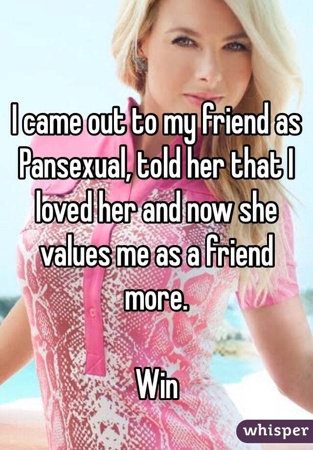 I came out to my friend as Pansexual, told her that I loved her and now she values me as a friend more. 

Win