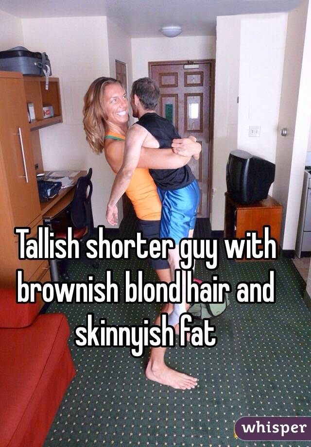 Tallish shorter guy with brownish blond hair and skinnyish fat