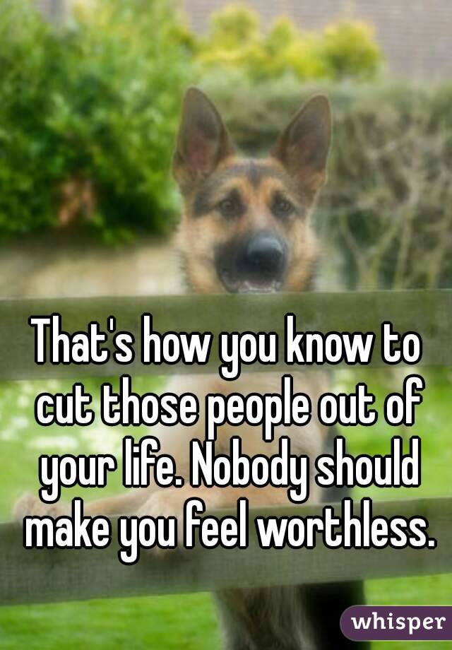 That's how you know to cut those people out of your life. Nobody should make you feel worthless.