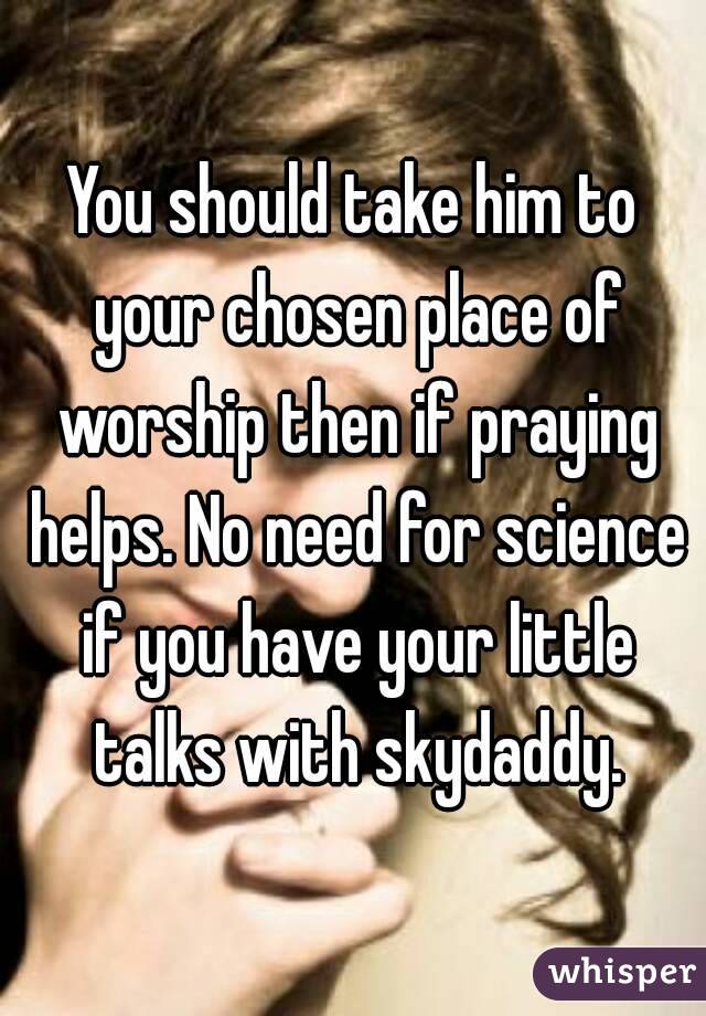 You should take him to your chosen place of worship then if praying helps. No need for science if you have your little talks with skydaddy.