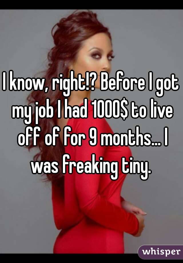I know, right!? Before I got my job I had 1000$ to live off of for 9 months... I was freaking tiny. 