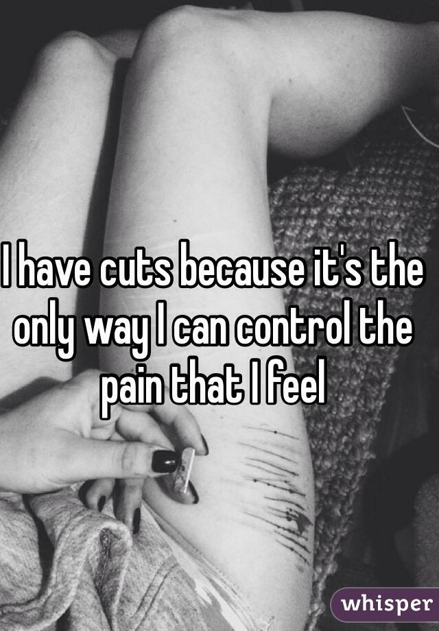 I have cuts because it's the only way I can control the pain that I feel 