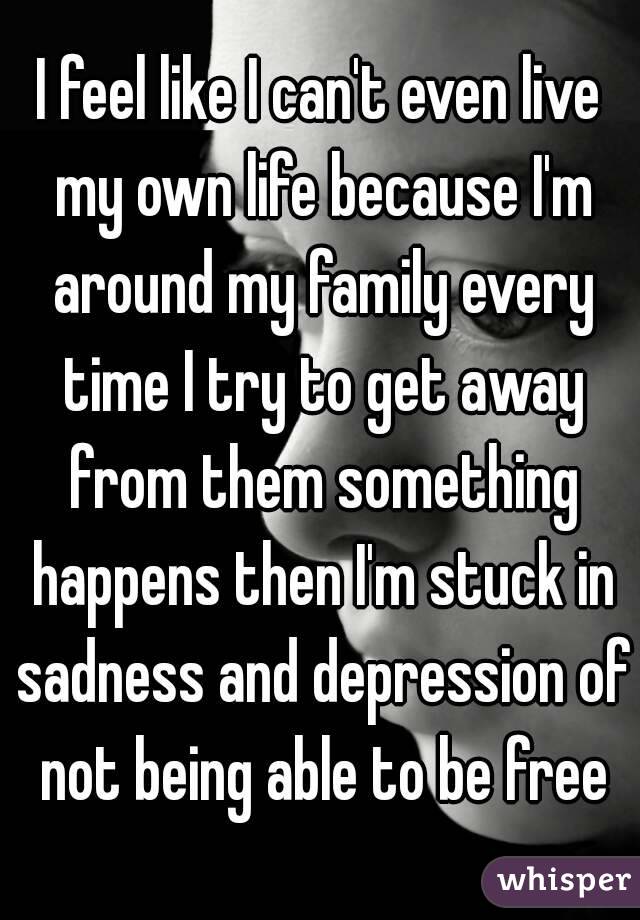 I feel like I can't even live my own life because I'm around my family every time I try to get away from them something happens then I'm stuck in sadness and depression of not being able to be free