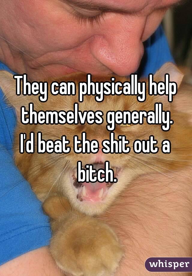 They can physically help themselves generally.
I'd beat the shit out a bitch.