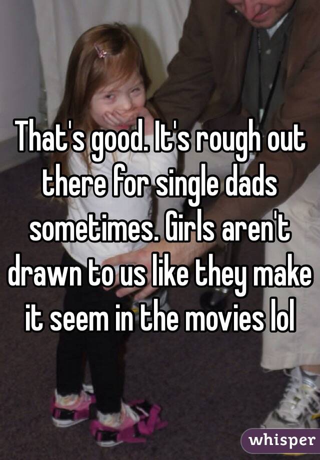 That's good. It's rough out there for single dads sometimes. Girls aren't drawn to us like they make it seem in the movies lol