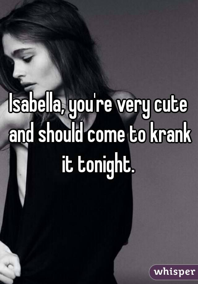 Isabella, you're very cute and should come to krank it tonight. 
