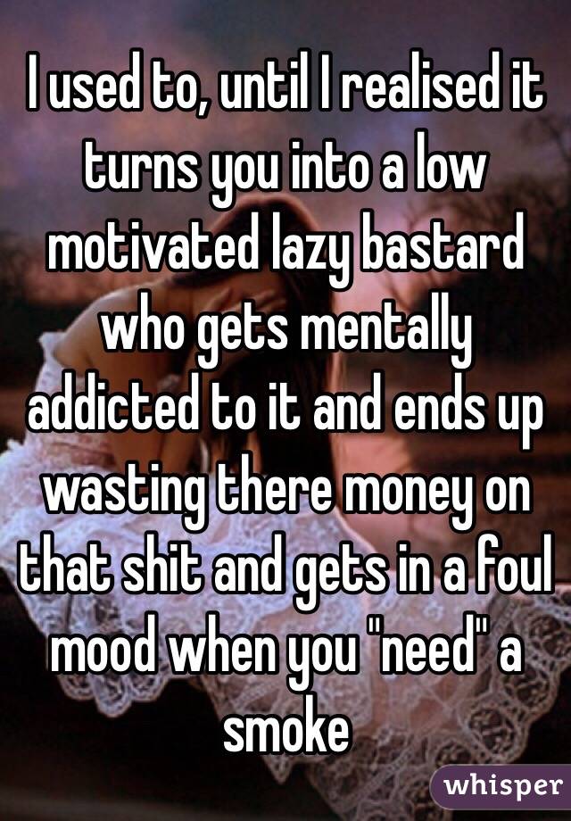 I used to, until I realised it turns you into a low motivated lazy bastard who gets mentally addicted to it and ends up wasting there money on that shit and gets in a foul mood when you "need" a smoke