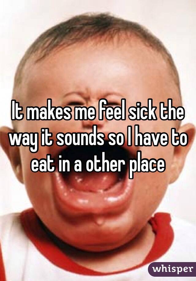 It makes me feel sick the way it sounds so I have to eat in a other place 
