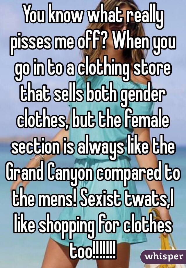 You know what really pisses me off? When you go in to a clothing store that sells both gender clothes, but the female section is always like the Grand Canyon compared to the mens! Sexist twats,I like shopping for clothes too!!!!!!!