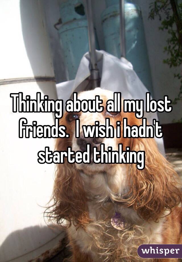 Thinking about all my lost friends.  I wish i hadn't started thinking 