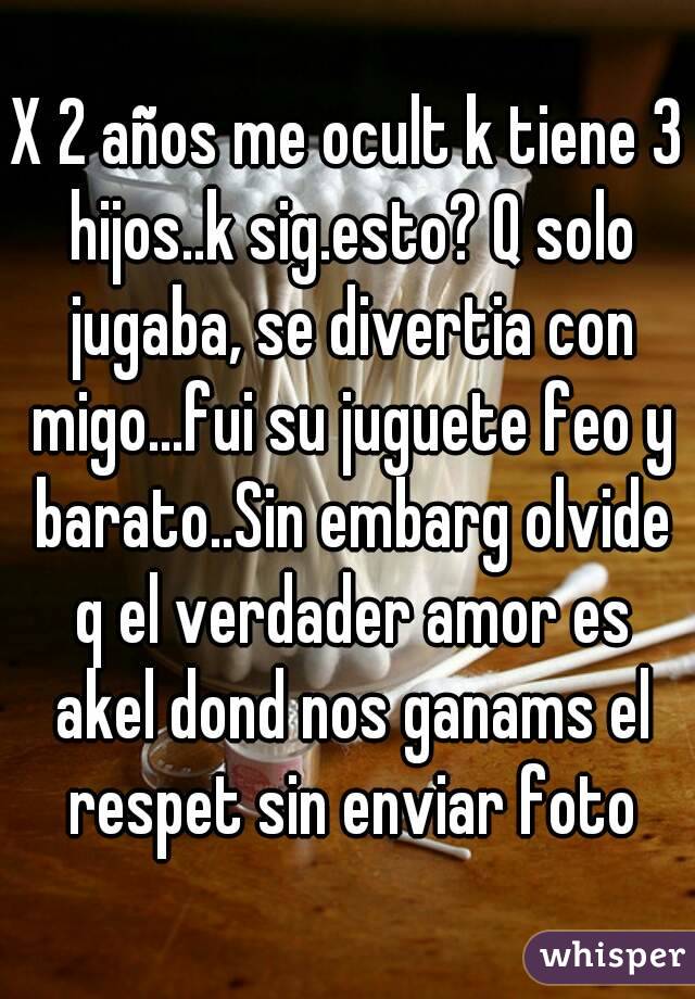 X 2 años me ocult k tiene 3 hijos..k sig.esto? Q solo jugaba, se divertia con migo...fui su juguete feo y barato..Sin embarg olvide q el verdader amor es akel dond nos ganams el respet sin enviar foto