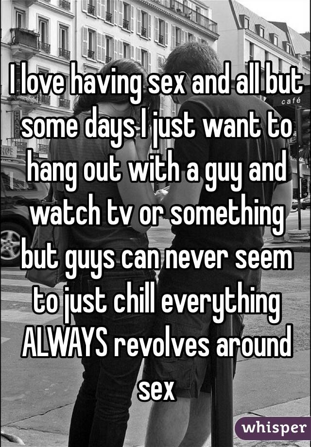 I love having sex and all but some days I just want to hang out with a guy and watch tv or something but guys can never seem to just chill everything ALWAYS revolves around sex 