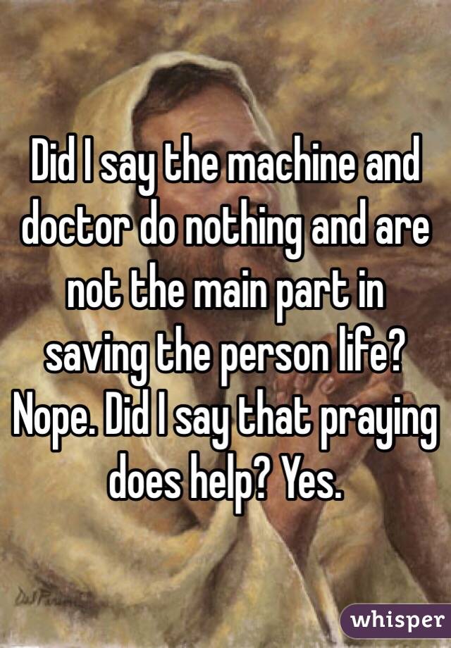 Did I say the machine and doctor do nothing and are not the main part in saving the person life? Nope. Did I say that praying does help? Yes.