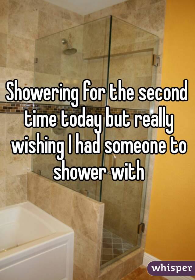 Showering for the second time today but really wishing I had someone to shower with