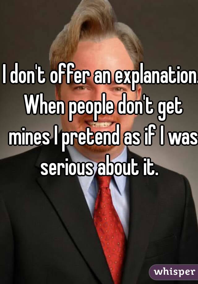 I don't offer an explanation. When people don't get mines I pretend as if I was serious about it.  