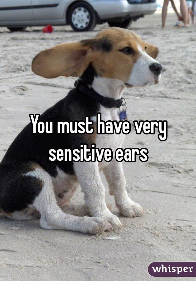 You must have very sensitive ears