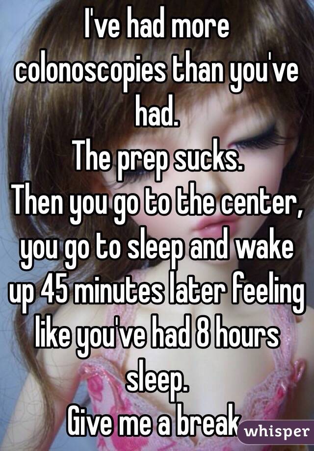 I've had more colonoscopies than you've had. 
The prep sucks. 
Then you go to the center, you go to sleep and wake up 45 minutes later feeling like you've had 8 hours sleep.
Give me a break. 