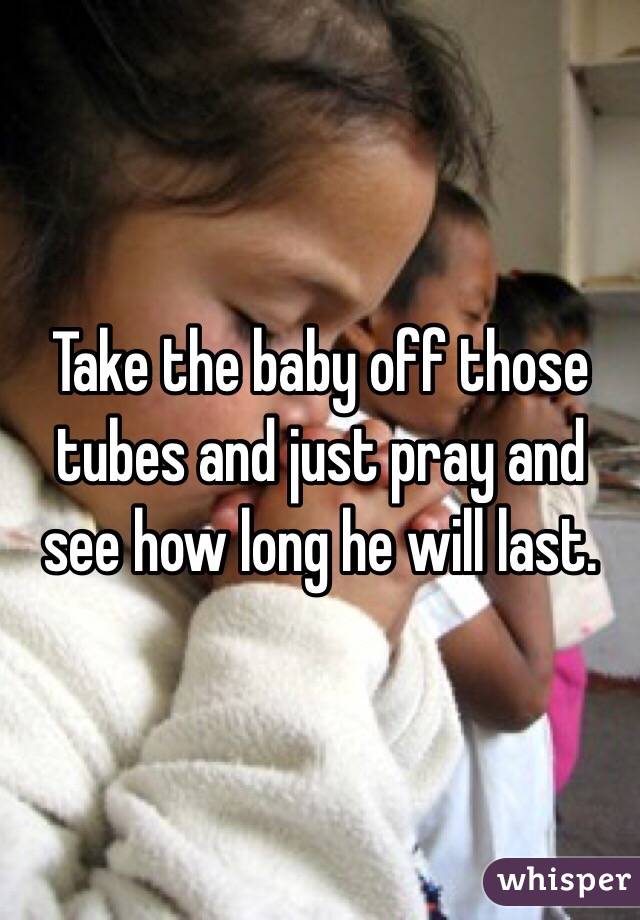 Take the baby off those tubes and just pray and see how long he will last. 