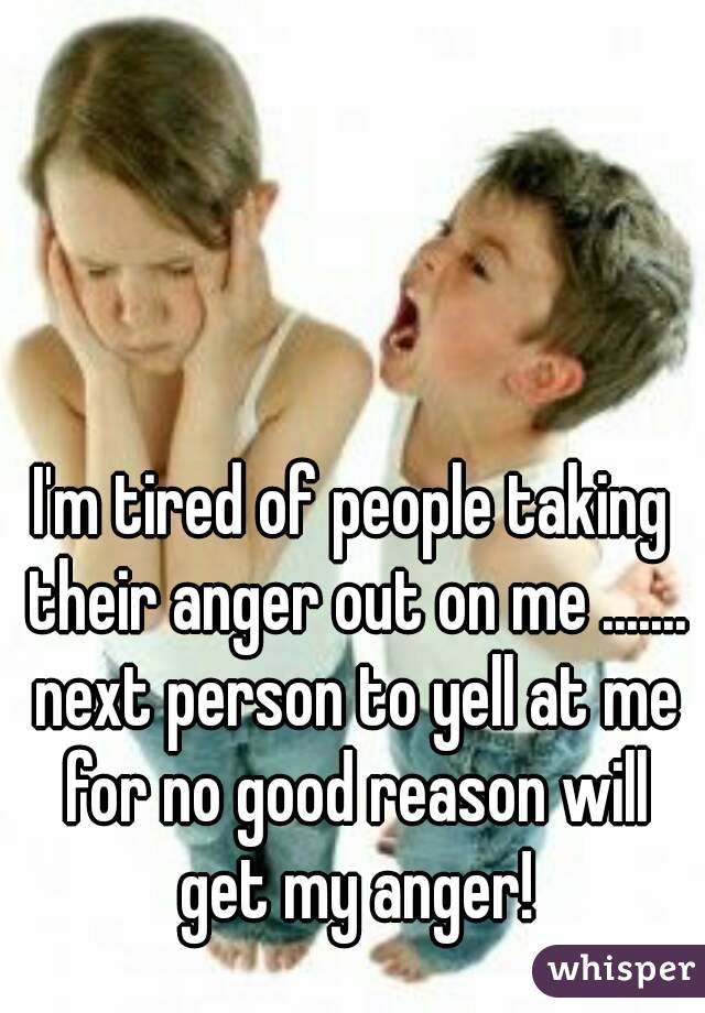 I'm tired of people taking their anger out on me ....... next person to yell at me for no good reason will get my anger!