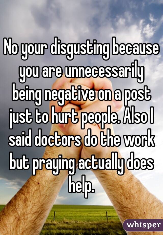 No your disgusting because you are unnecessarily being negative on a post just to hurt people. Also I said doctors do the work but praying actually does help. 