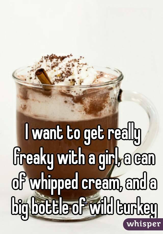 I want to get really freaky with a girl, a can of whipped cream, and a big bottle of wild turkey