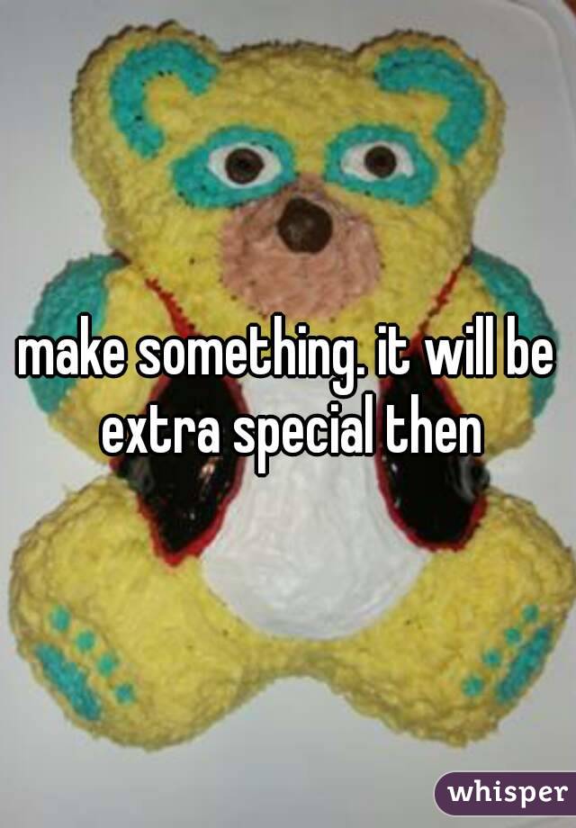 make something. it will be extra special then