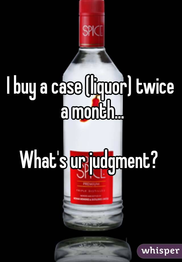 I buy a case (liquor) twice a month...

What's ur judgment? 