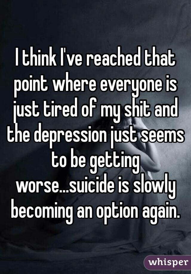 I think I've reached that point where everyone is just tired of my shit and the depression just seems to be getting worse...suicide is slowly becoming an option again. 