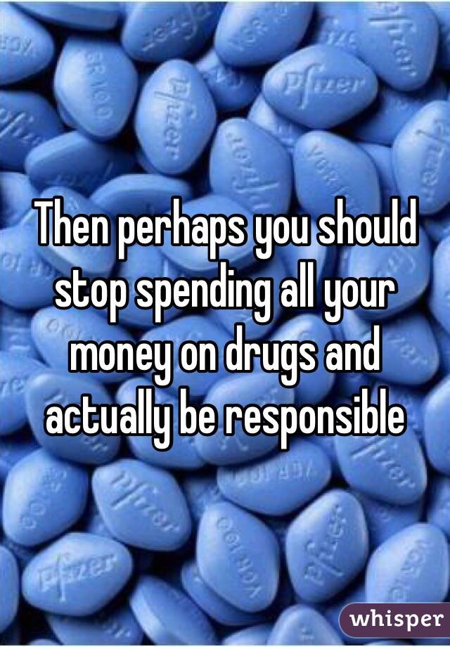 Then perhaps you should stop spending all your money on drugs and actually be responsible