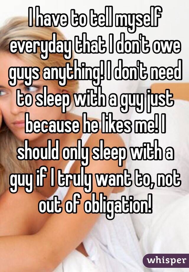 I have to tell myself everyday that I don't owe guys anything! I don't need to sleep with a guy just because he likes me! I should only sleep with a guy if I truly want to, not out of obligation! 