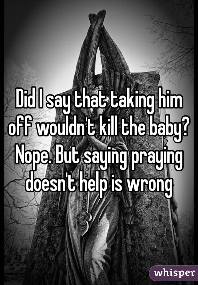 Did I say that taking him off wouldn't kill the baby? Nope. But saying praying doesn't help is wrong 