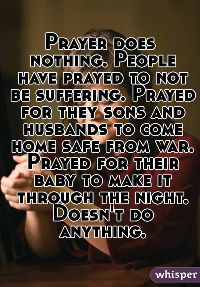 Prayer does nothing. People have prayed to not be suffering. Prayed for they sons and husbands to come home safe from war. Prayed for their baby to make it through the night. Doesn't do anything.