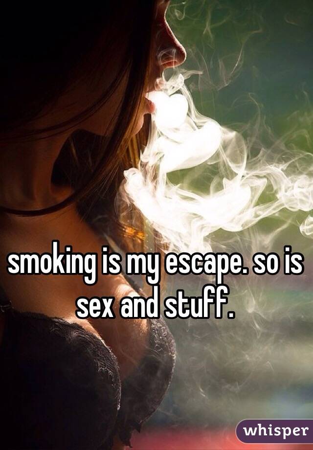 smoking is my escape. so is sex and stuff. 