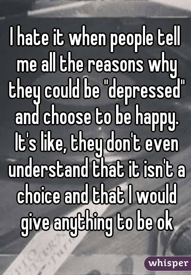 I hate it when people tell me all the reasons why they could be "depressed" and choose to be happy. It's like, they don't even understand that it isn't a choice and that I would give anything to be ok