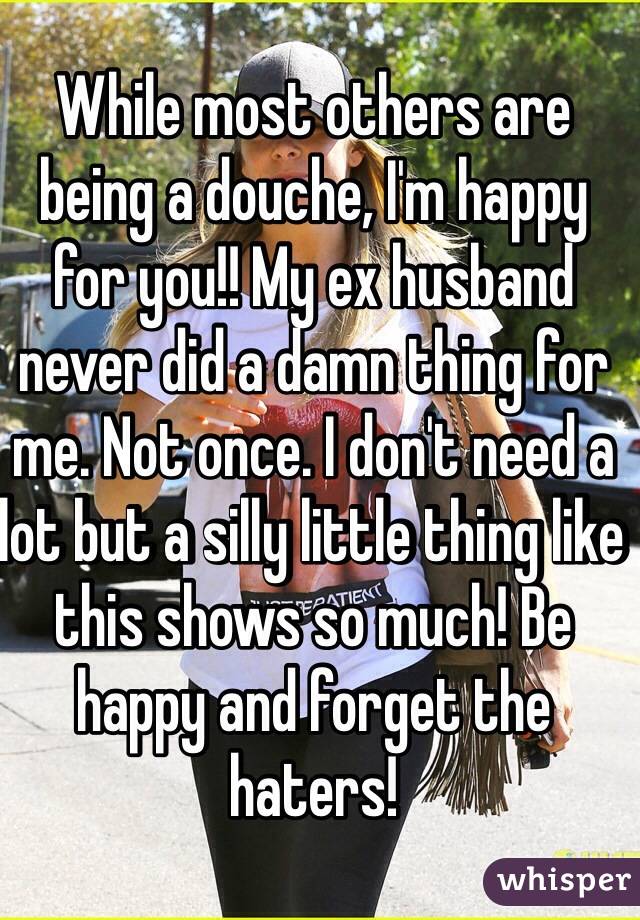 While most others are being a douche, I'm happy for you!! My ex husband never did a damn thing for me. Not once. I don't need a lot but a silly little thing like this shows so much! Be happy and forget the haters! 