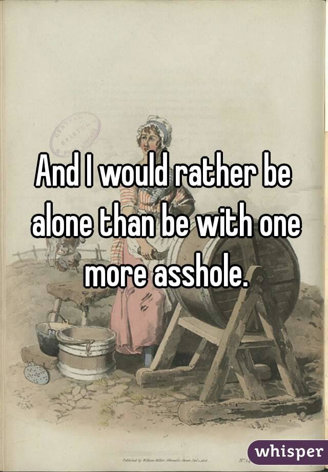 And I would rather be alone than be with one more asshole.