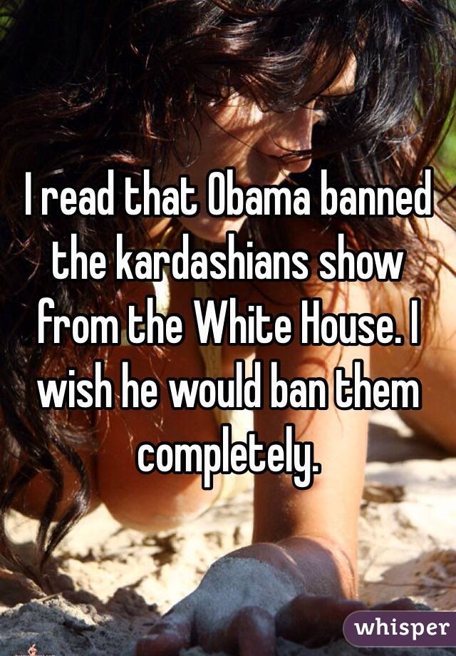 I read that Obama banned the kardashians show from the White House. I wish he would ban them completely. 