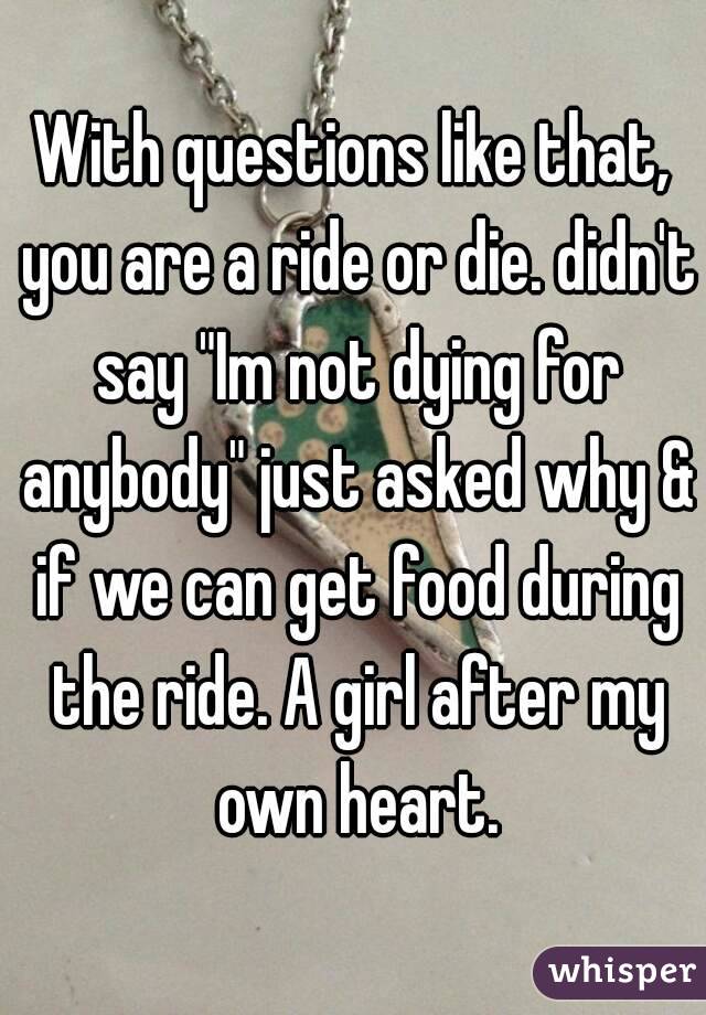 With questions like that, you are a ride or die. didn't say "Im not dying for anybody" just asked why & if we can get food during the ride. A girl after my own heart.