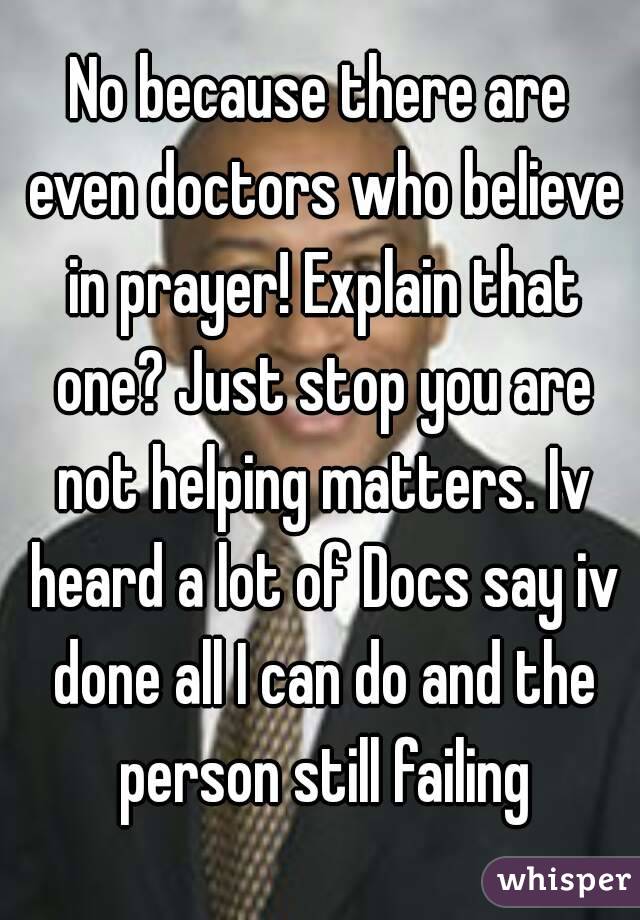 No because there are even doctors who believe in prayer! Explain that one? Just stop you are not helping matters. Iv heard a lot of Docs say iv done all I can do and the person still failing