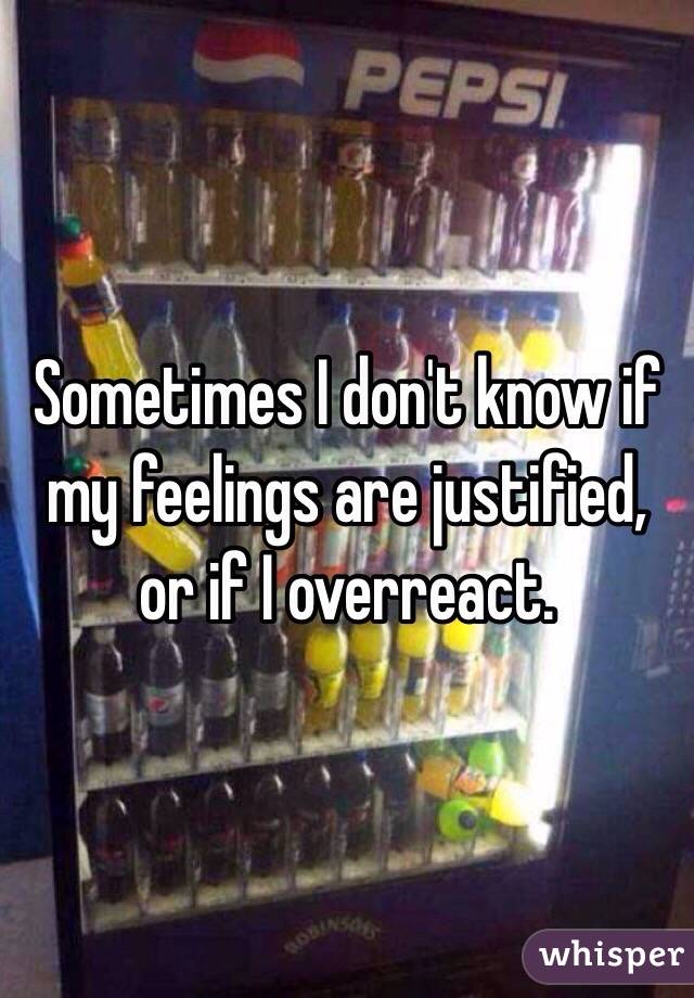 Sometimes I don't know if my feelings are justified, or if I overreact. 