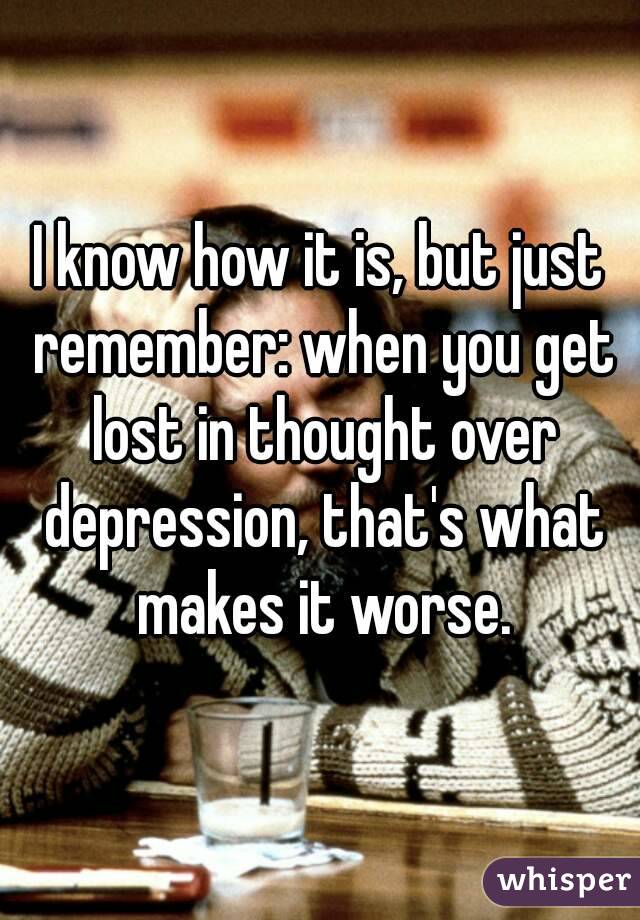 I know how it is, but just remember: when you get lost in thought over depression, that's what makes it worse.