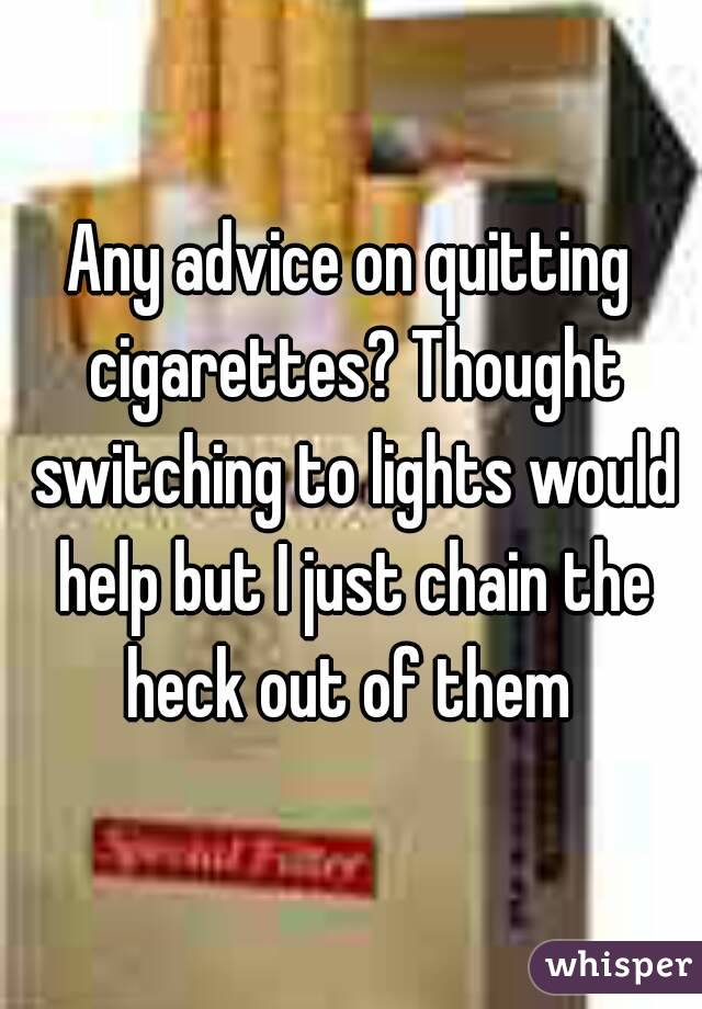 Any advice on quitting cigarettes? Thought switching to lights would help but I just chain the heck out of them 