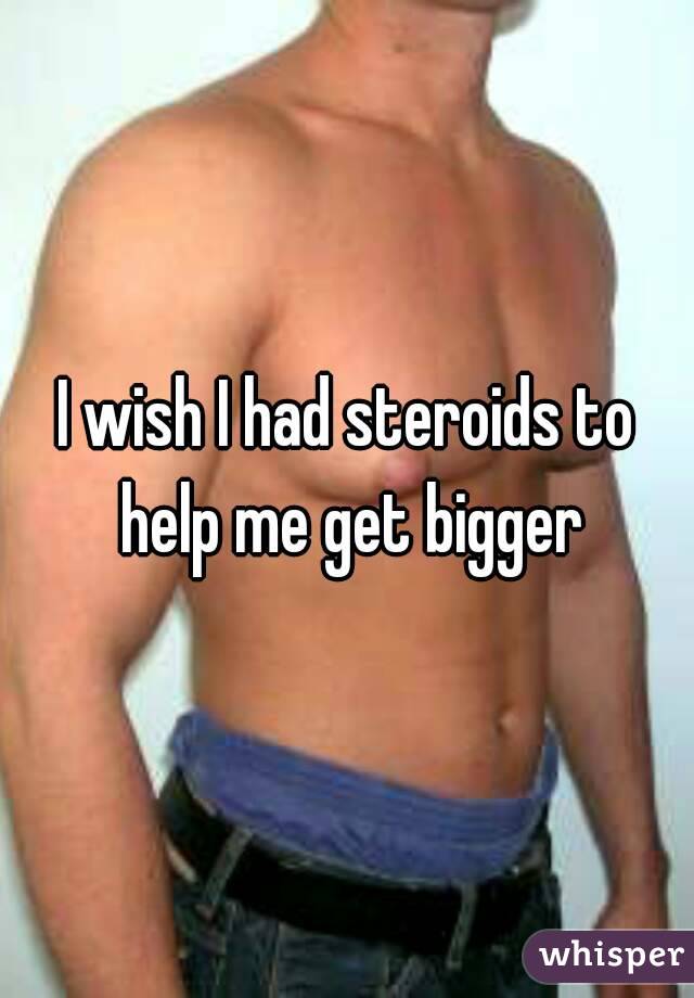 I wish I had steroids to help me get bigger